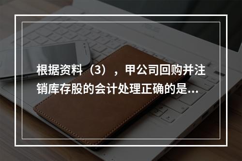 根据资料（3），甲公司回购并注销库存股的会计处理正确的是（　