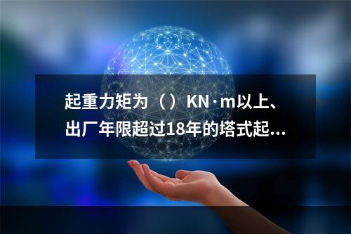 起重力矩为（ ）KN·m以上、出厂年限超过18年的塔式起重机