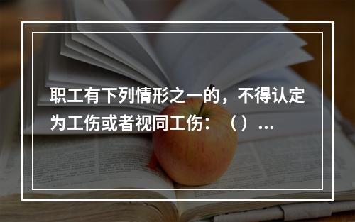 职工有下列情形之一的，不得认定为工伤或者视同工伤：（ ）。