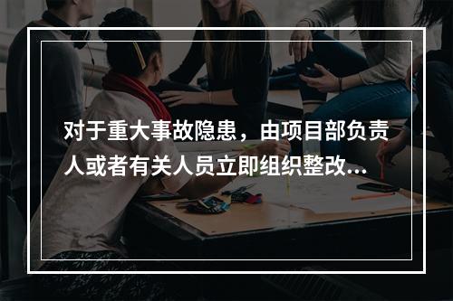 对于重大事故隐患，由项目部负责人或者有关人员立即组织整改。（