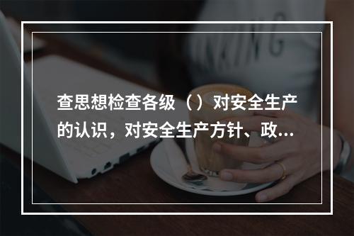 查思想检查各级（ ）对安全生产的认识，对安全生产方针、政策、