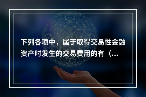 下列各项中，属于取得交易性金融资产时发生的交易费用的有（　）