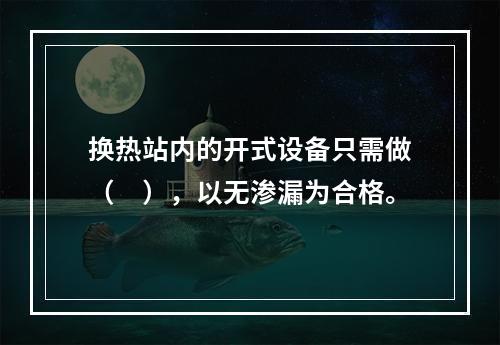 换热站内的开式设备只需做（　），以无渗漏为合格。