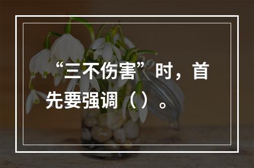 “三不伤害”时，首先要强调（ ）。