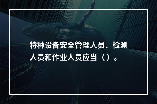 特种设备安全管理人员、检测人员和作业人员应当（ ）。