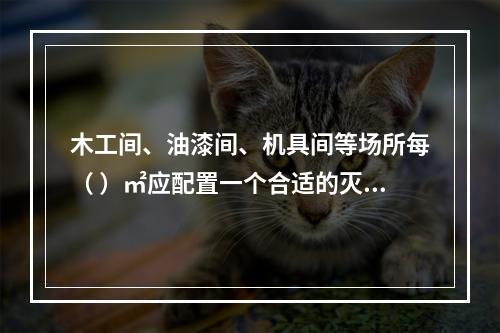 木工间、油漆间、机具间等场所每（ ）㎡应配置一个合适的灭火器