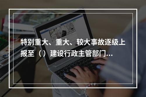 特别重大、重大、较大事故逐级上报至（ ）建设行政主管部门。