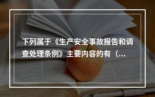 下列属于《生产安全事故报告和调查处理条例》主要内容的有（ ）