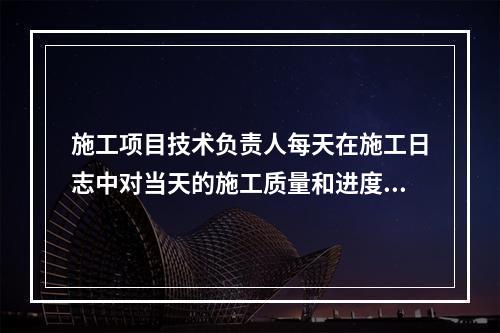 施工项目技术负责人每天在施工日志中对当天的施工质量和进度情况