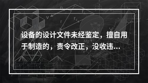 设备的设计文件未经鉴定，擅自用于制造的，责令改正，没收违法制