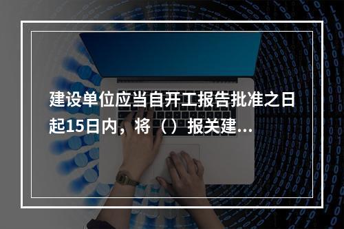 建设单位应当自开工报告批准之日起15日内，将（ ）报关建设工