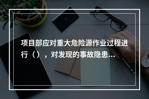 项目部应对重大危险源作业过程进行（ ），对发现的事故隐患及时