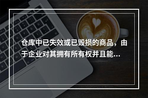 仓库中已失效或已毁损的商品，由于企业对其拥有所有权并且能够实