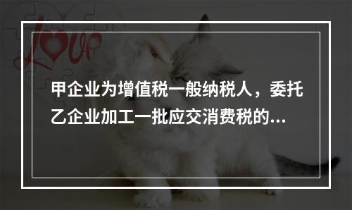 甲企业为增值税一般纳税人，委托乙企业加工一批应交消费税的W材