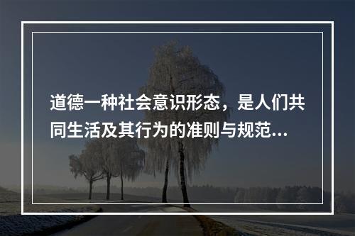 道德一种社会意识形态，是人们共同生活及其行为的准则与规范，以