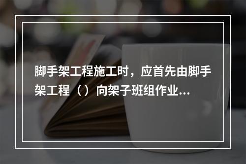 脚手架工程施工时，应首先由脚手架工程（ ）向架子班组作业人员