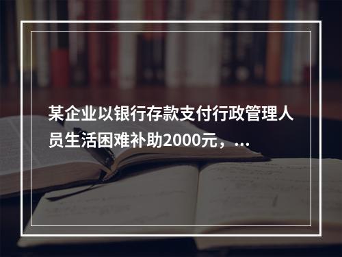 某企业以银行存款支付行政管理人员生活困难补助2000元，下列