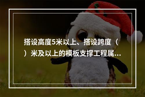 搭设高度5米以上、搭设跨度（ ）米及以上的模板支撑工程属于危