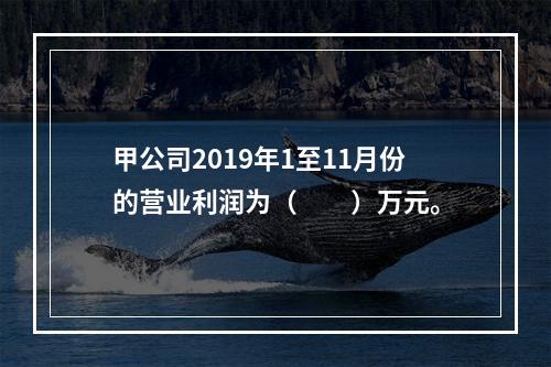 甲公司2019年1至11月份的营业利润为（　　）万元。