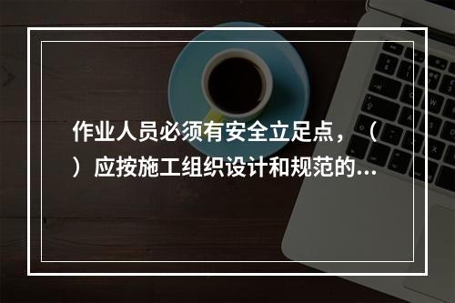 作业人员必须有安全立足点，（ ）应按施工组织设计和规范的要求