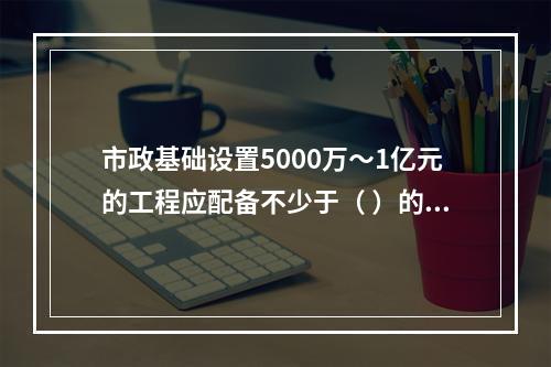 市政基础设置5000万～1亿元的工程应配备不少于（ ）的专职