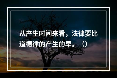 从产生时间来看，法律要比道德律的产生的早。（）