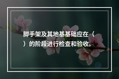 脚手架及其地基基础应在（ ）的阶段进行检查和验收。