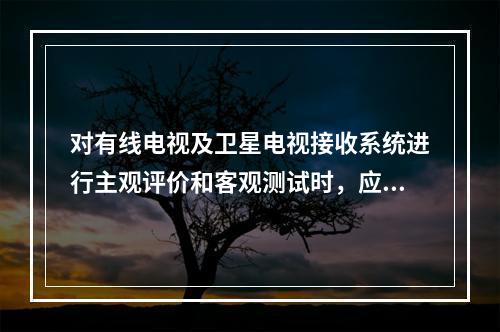 对有线电视及卫星电视接收系统进行主观评价和客观测试时，应选用