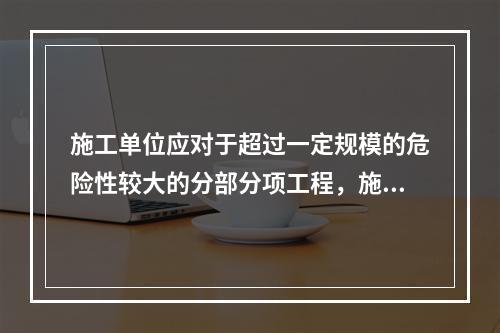 施工单位应对于超过一定规模的危险性较大的分部分项工程，施工单