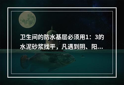 卫生间的防水基层必须用1：3的水泥砂浆找平，凡遇到阴、阳角处