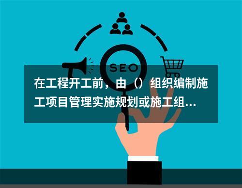 在工程开工前，由（）组织编制施工项目管理实施规划或施工组织设