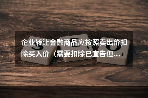 企业转让金融商品应按照卖出价扣除买入价（需要扣除已宣告但尚未