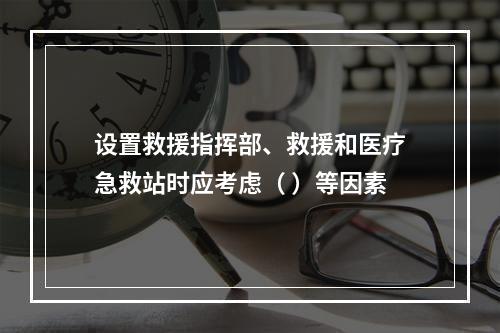 设置救援指挥部、救援和医疗急救站时应考虑（ ）等因素