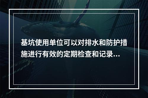 基坑使用单位可以对排水和防护措施进行有效的定期检查和记录，保