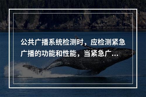 公共广播系统检测时，应检测紧急广播的功能和性能，当紧急广播包