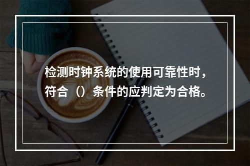 检测时钟系统的使用可靠性时，符合（）条件的应判定为合格。