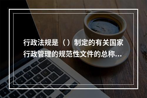 行政法规是（ ）制定的有关国家行政管理的规范性文件的总称。