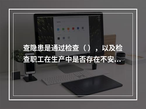 查隐患是通过检查（ ），以及检查职工在生产中是否存在不安全行