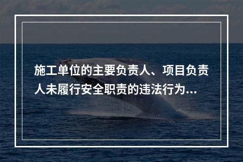 施工单位的主要负责人、项目负责人未履行安全职责的违法行为，尚