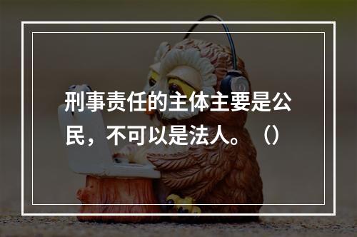 刑事责任的主体主要是公民，不可以是法人。（）