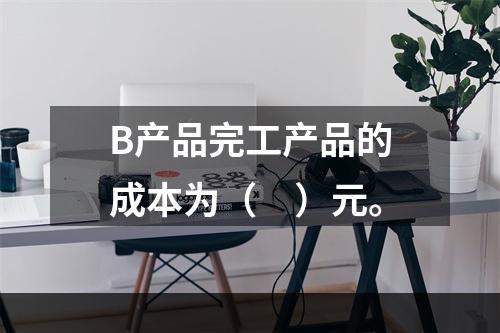 B产品完工产品的成本为（　）元。