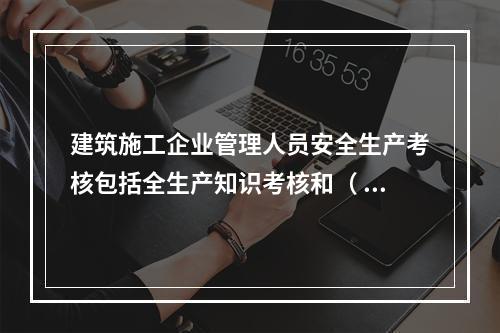 建筑施工企业管理人员安全生产考核包括全生产知识考核和（ ）考