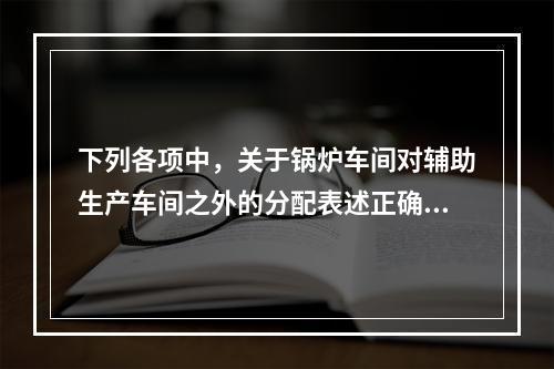 下列各项中，关于锅炉车间对辅助生产车间之外的分配表述正确的是