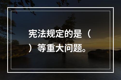 宪法规定的是（ ）等重大问题。