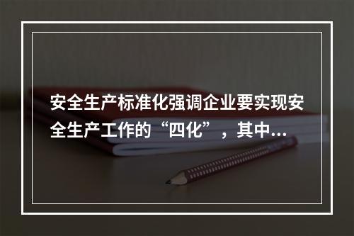 安全生产标准化强调企业要实现安全生产工作的“四化”，其中“四