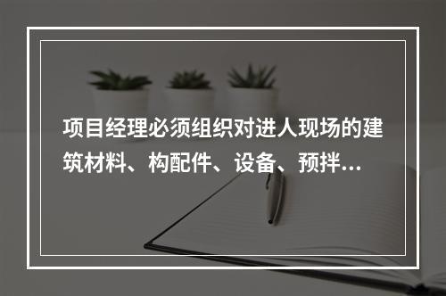 项目经理必须组织对进人现场的建筑材料、构配件、设备、预拌混凝