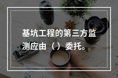 基坑工程的第三方监测应由（ ）委托。