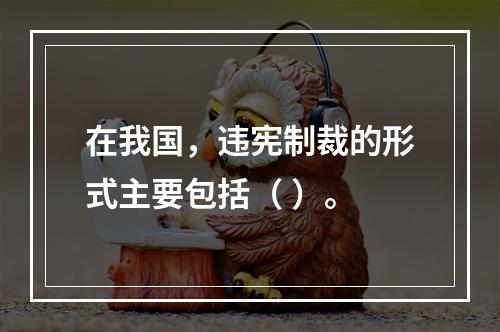 在我国，违宪制裁的形式主要包括（ ）。