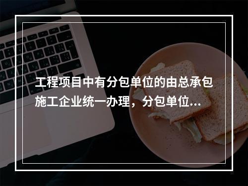 工程项目中有分包单位的由总承包施工企业统一办理，分包单位合理