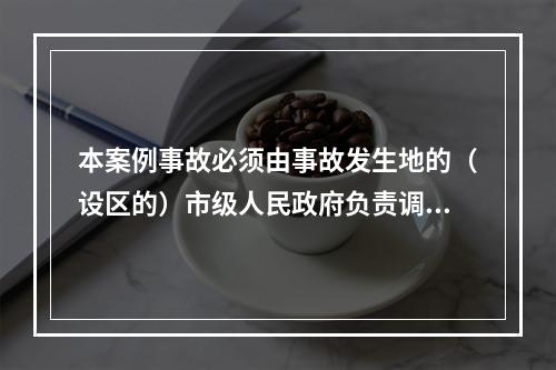 本案例事故必须由事故发生地的（设区的）市级人民政府负责调查。